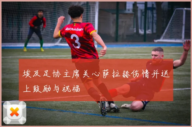 埃及足协主席关心萨拉赫伤情并送上鼓励与祝福