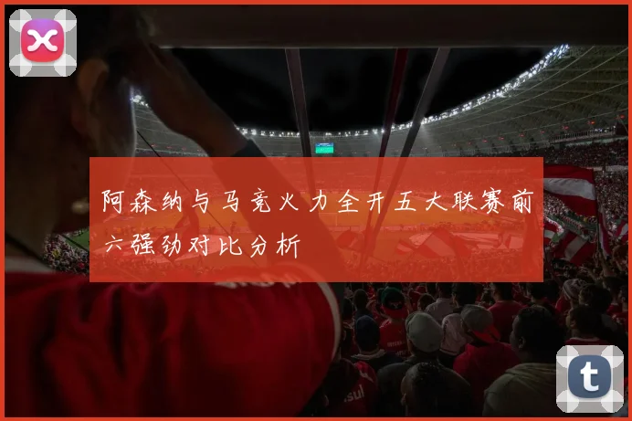阿森纳与马竞火力全开五大联赛前六强劲对比分析