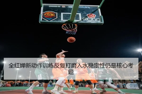 全红婵新动作训练反复打磨入水稳定性仍是核心考题